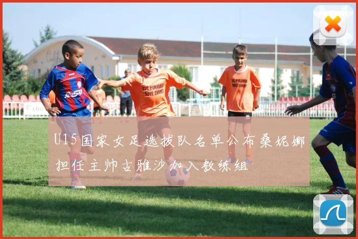 U15国家女足选拔队名单公布桑妮娜担任主帅古雅沙加入教练组