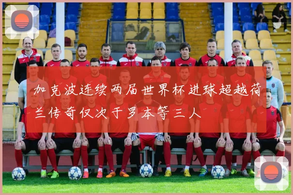 加克波连续两届世界杯进球超越荷兰传奇仅次于罗本等三人