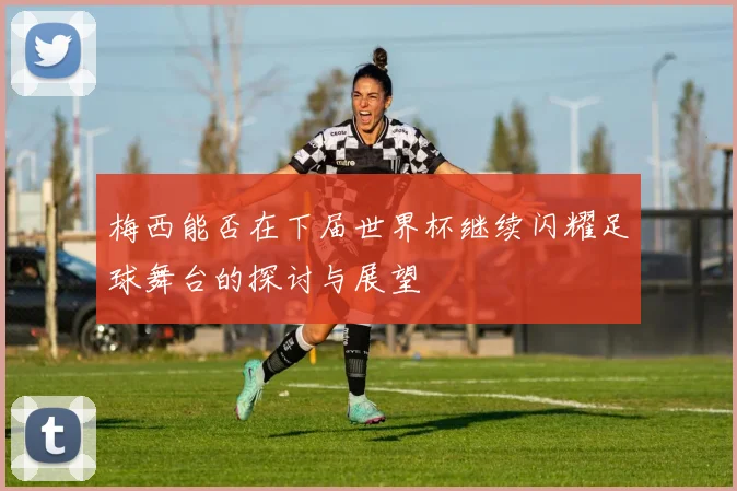 梅西能否在下届世界杯继续闪耀足球舞台的探讨与展望