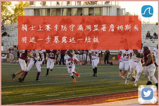 骑士上赛季防守漏洞显著詹姆斯或将进一步暴露这一短板