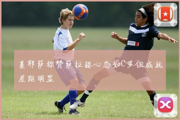 基耶萨称赞萨拉赫心态如C罗但成就差距明显