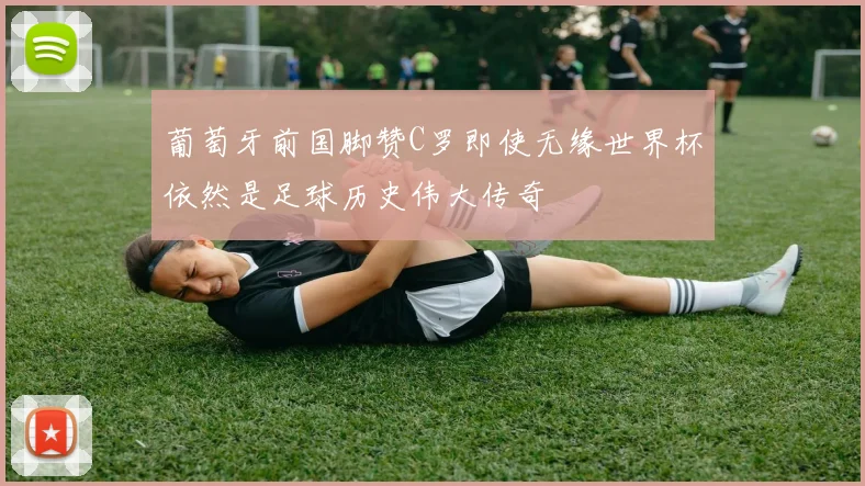 葡萄牙前国脚赞C罗即使无缘世界杯依然是足球历史伟大传奇