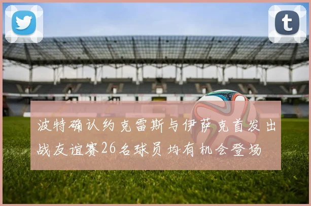波特确认约克雷斯与伊萨克首发出战友谊赛26名球员均有机会登场