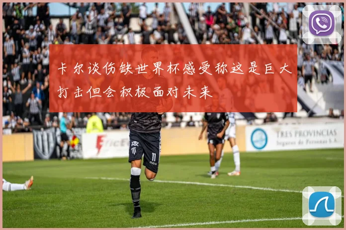 卡尔谈伤缺世界杯感受称这是巨大打击但会积极面对未来