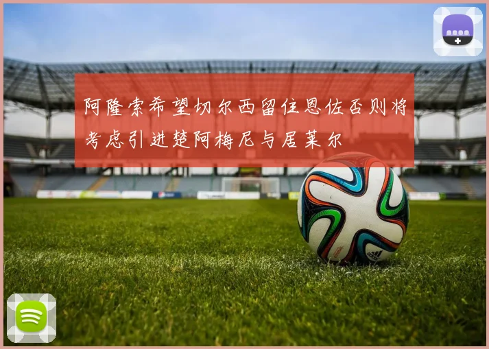 阿隆索希望切尔西留住恩佐否则将考虑引进楚阿梅尼与居莱尔