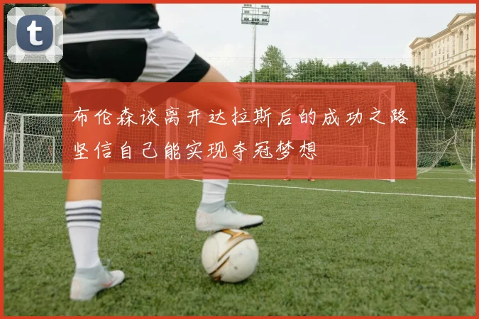 布伦森谈离开达拉斯后的成功之路坚信自己能实现夺冠梦想