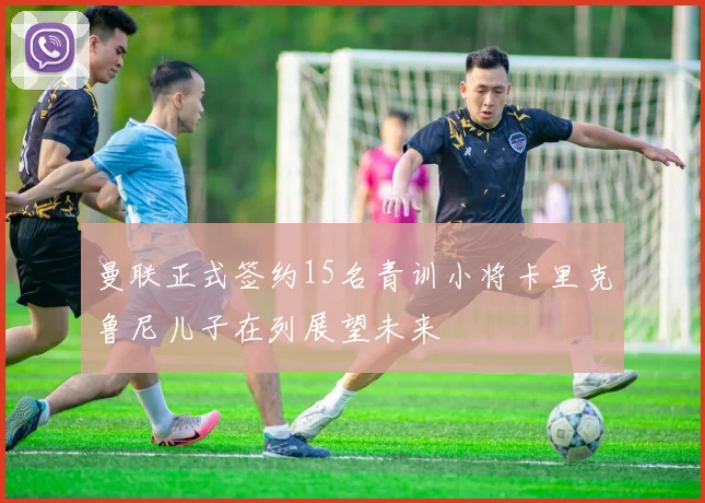 曼联正式签约15名青训小将卡里克鲁尼儿子在列展望未来